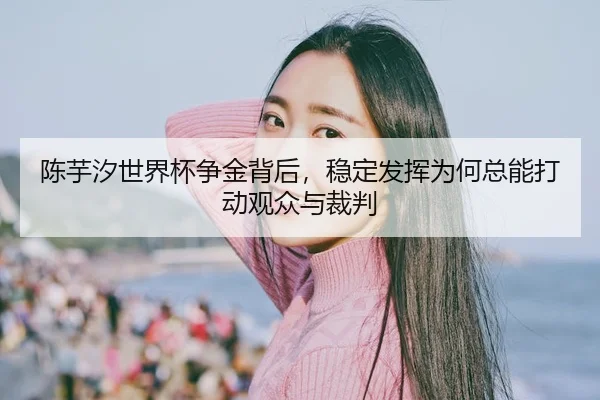 陈芋汐世界杯争金背后，稳定发挥为何总能打动观众与裁判（fbtiyu）